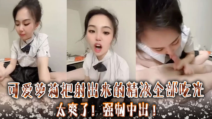 可爱萝莉把射出来的精液全部吃光 ，太爽了 ，强制中出